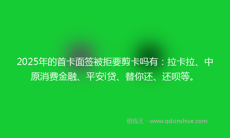 2025年的首卡面签被拒要剪卡吗有：拉卡拉、中原消费金融、平安i贷、替你还、还呗等。