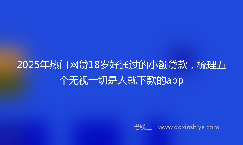 2025年热门网贷18岁好通过的小额贷款，梳理五个无视一切是人就下款的app