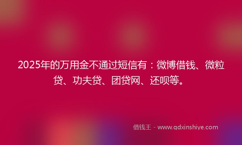 2025年的万用金不通过短信有：微博借钱、微粒贷、功夫贷、团贷网、还呗等。