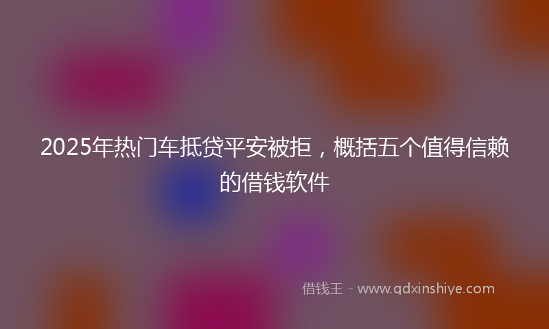 2025年热门车抵贷平安被拒，概括五个值得信赖的借钱软件