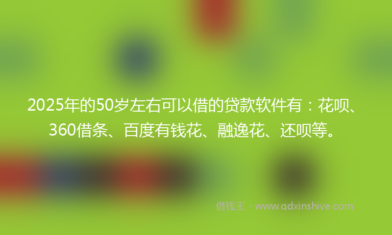 2025年的50岁左右可以借的贷款软件有：花呗、360借条、百度有钱花、融逸花、还呗等。