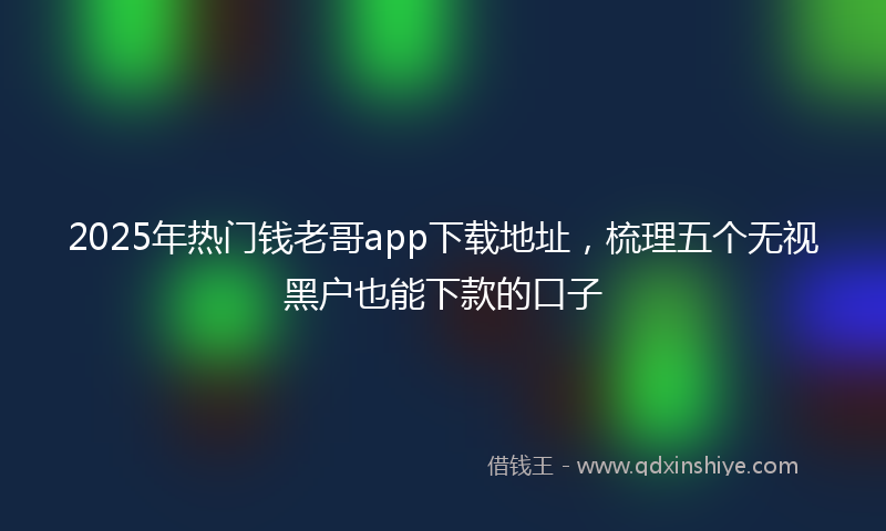 2025年热门钱老哥app下载地址，梳理五个无视黑户也能下款的口子