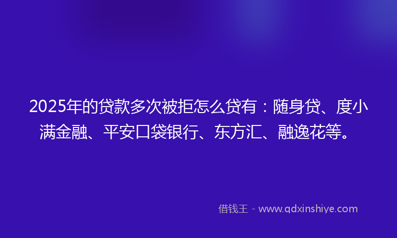 2025年的贷款多次被拒怎么贷有：随身贷、度小满金融、平安口袋银行、东方汇、融逸花等。