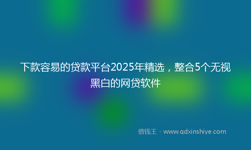 下款容易的贷款平台2025年精选，整合5个无视黑白的网贷软件