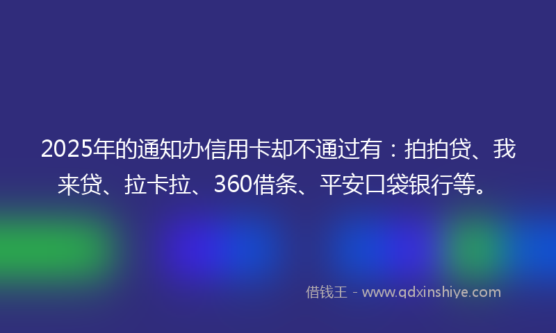 2025年的通知办信用卡却不通过有：拍拍贷、我来贷、拉卡拉、360借条、平安口袋银行等。