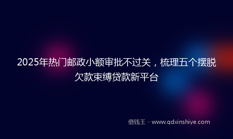 2025年热门邮政小额审批不过关，梳理五个摆脱欠款束缚贷款新平台