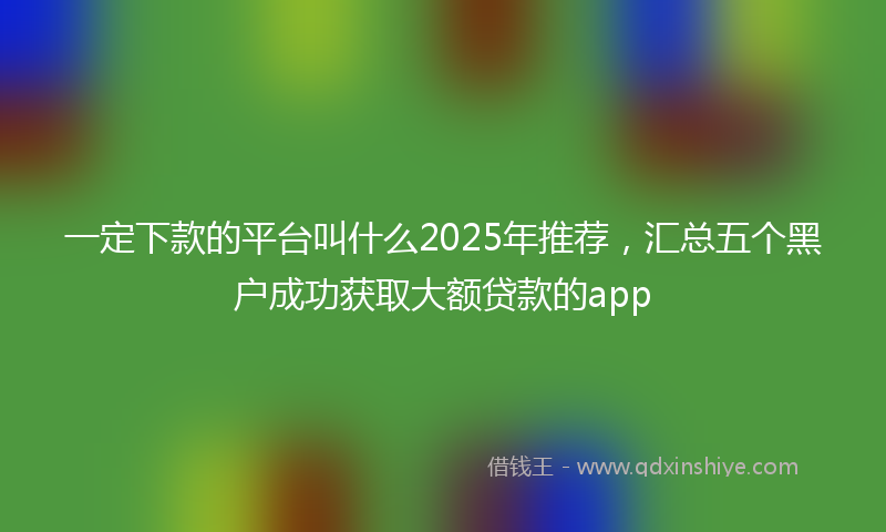 一定下款的平台叫什么2025年推荐，汇总五个黑户成功获取大额贷款的app
