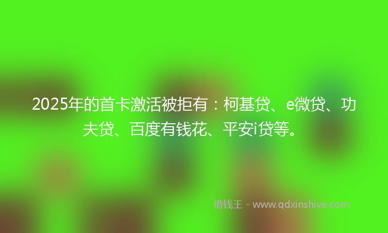 2025年的首卡激活被拒有：柯基贷、e微贷、功夫贷、百度有钱花、平安i贷等。