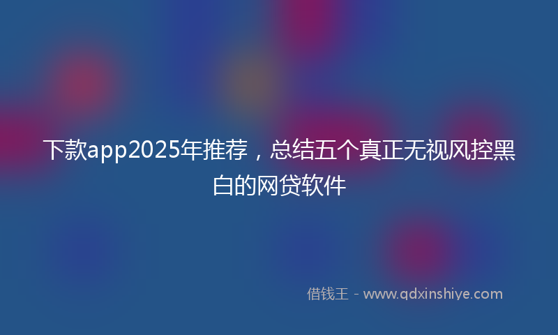 下款app2025年推荐，总结五个真正无视风控黑白的网贷软件