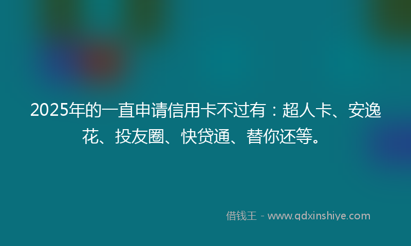 2025年的一直申请信用卡不过有：超人卡、安逸花、投友圈、快贷通、替你还等。