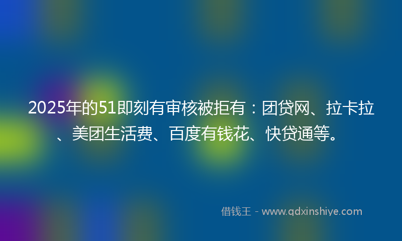 2025年的51即刻有审核被拒有：团贷网、拉卡拉、美团生活费、百度有钱花、快贷通等。