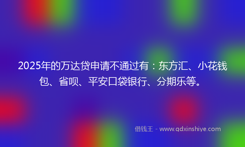 2025年的万达贷申请不通过有：东方汇、小花钱包、省呗、平安口袋银行、分期乐等。