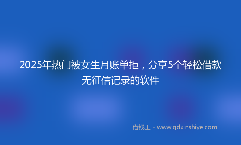 2025年热门被女生月账单拒，分享5个轻松借款无征信记录的软件