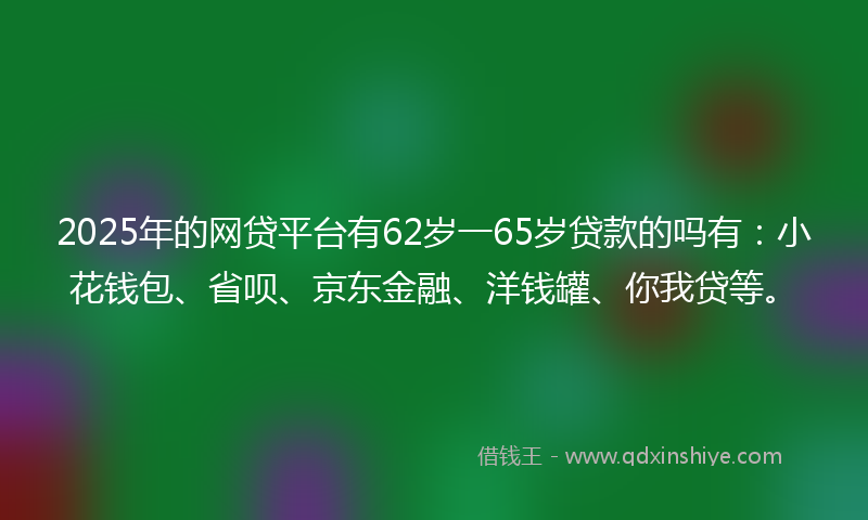 2025年的网贷平台有62岁一65岁贷款的吗有：小花钱包、省呗、京东金融、洋钱罐、你我贷等。