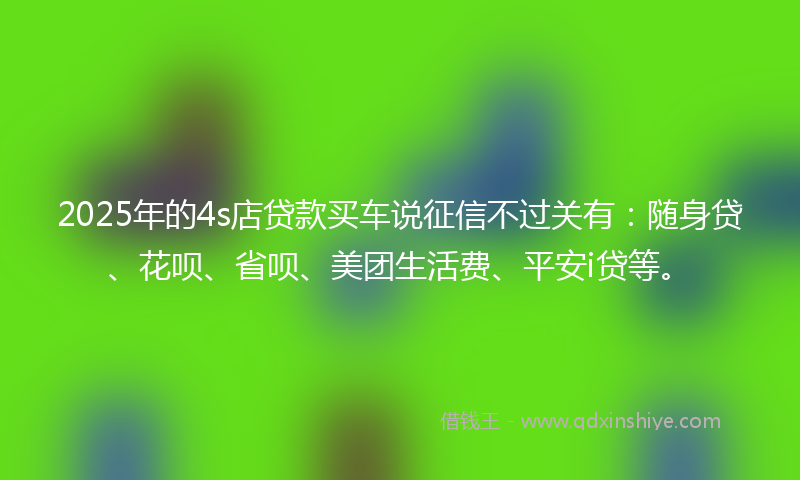 2025年的4s店贷款买车说征信不过关有：随身贷、花呗、省呗、美团生活费、平安i贷等。