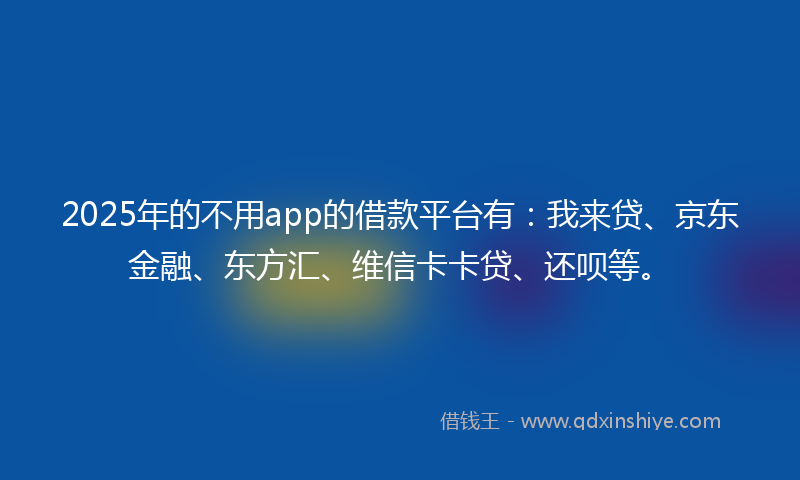 2025年的不用app的借款平台有：我来贷、京东金融、东方汇、维信卡卡贷、还呗等。