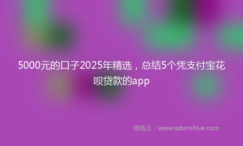 5000元的口子2025年精选，总结5个凭支付宝花呗贷款的app