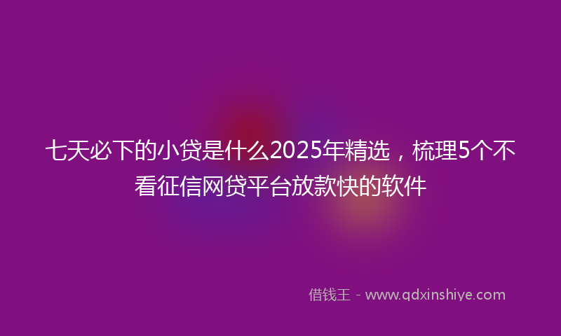 七天必下的小贷是什么2025年精选，梳理5个不看征信网贷平台放款快的软件