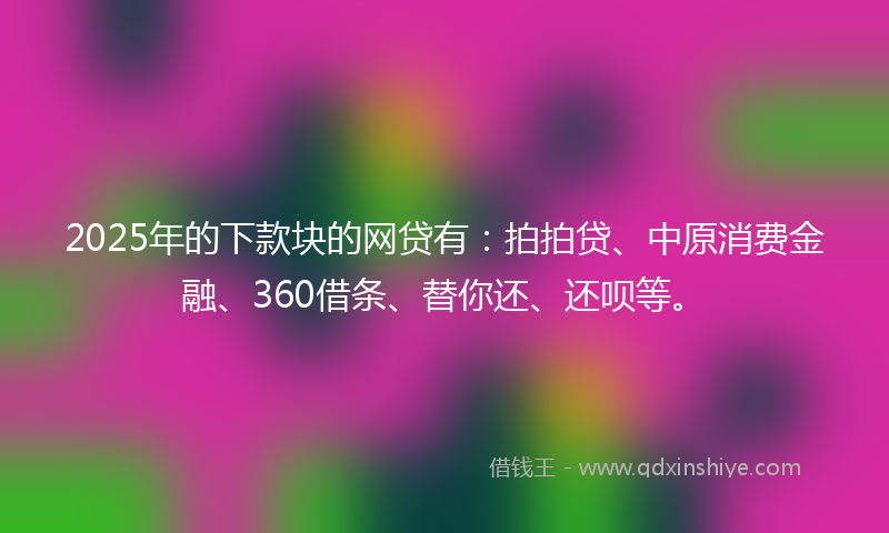 2025年的下款块的网贷有：拍拍贷、中原消费金融、360借条、替你还、还呗等。