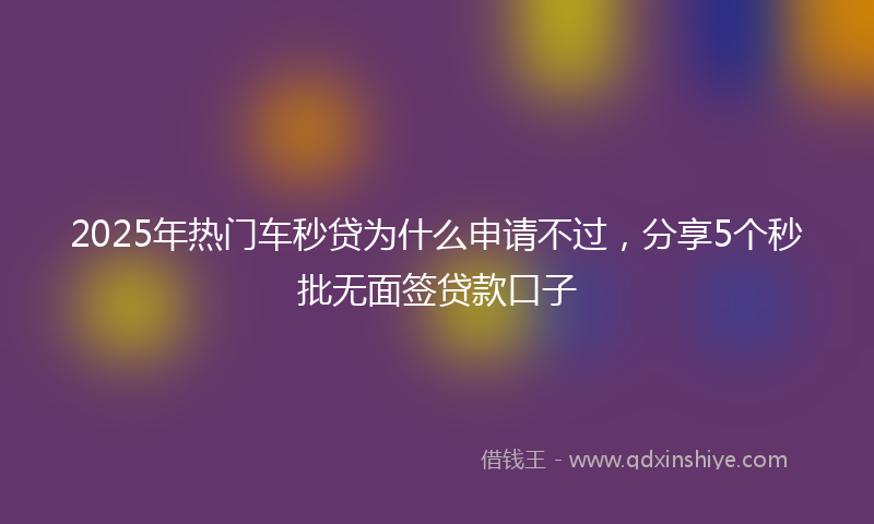 2025年热门车秒贷为什么申请不过，分享5个秒批无面签贷款口子
