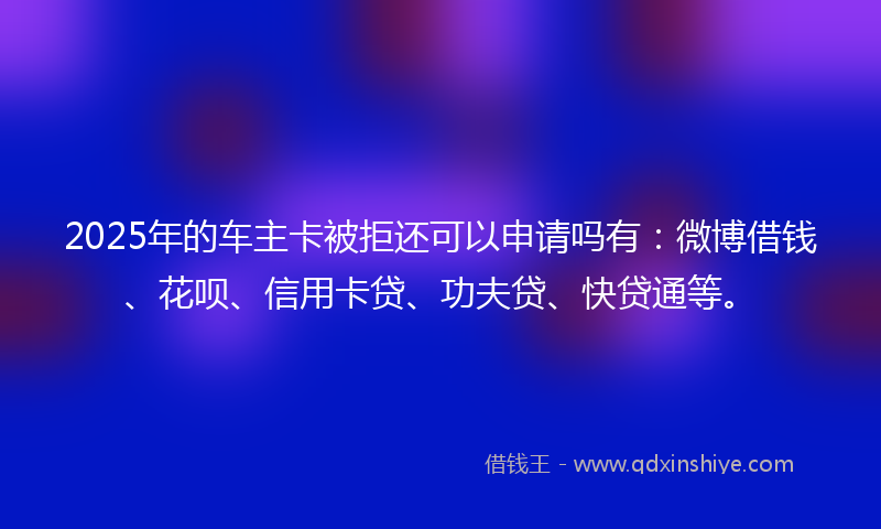 2025年的车主卡被拒还可以申请吗有：微博借钱、花呗、信用卡贷、功夫贷、快贷通等。