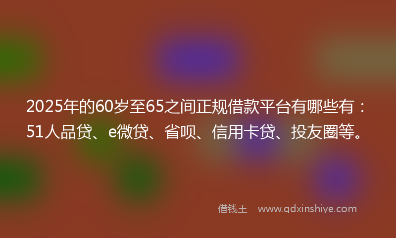 2025年的60岁至65之间正规借款平台有哪些有：51人品贷、e微贷、省呗、信用卡贷、投友圈等。