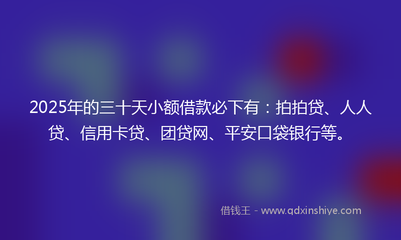 2025年的三十天小额借款必下有：拍拍贷、人人贷、信用卡贷、团贷网、平安口袋银行等。
