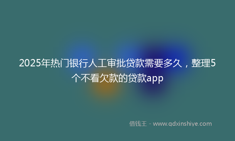2025年热门银行人工审批贷款需要多久，整理5个不看欠款的贷款app