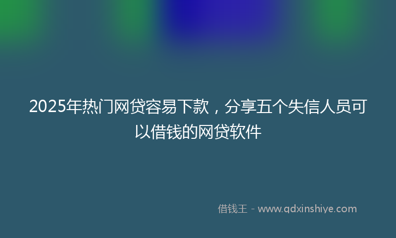 2025年热门网贷容易下款，分享五个失信人员可以借钱的网贷软件