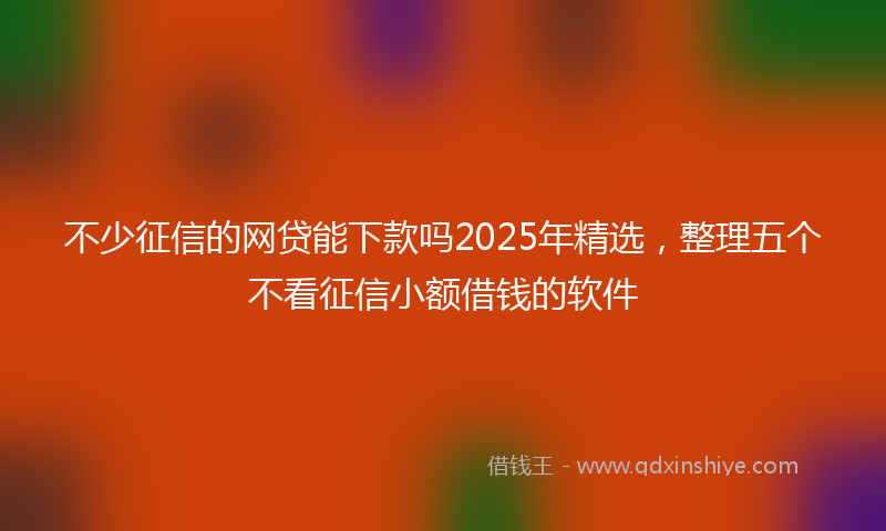 不少征信的网贷能下款吗2025年精选，整理五个不看征信小额借钱的软件