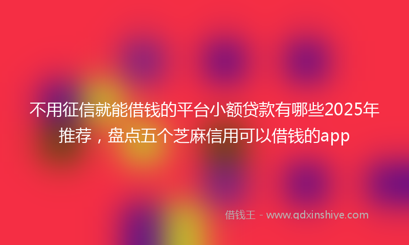 不用征信就能借钱的平台小额贷款有哪些2025年推荐，盘点五个芝麻信用可以借钱的app