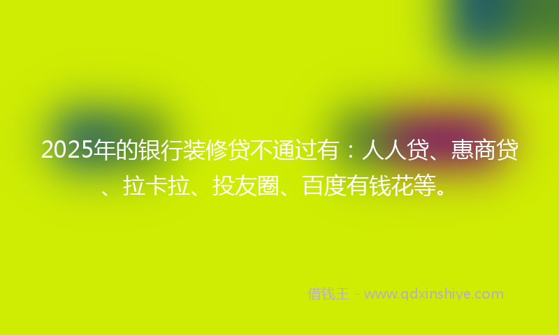 2025年的银行装修贷不通过有：人人贷、惠商贷、拉卡拉、投友圈、百度有钱花等。