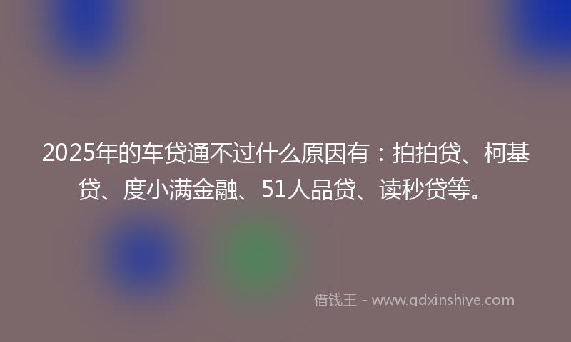 2025年的车贷通不过什么原因有：拍拍贷、柯基贷、度小满金融、51人品贷、读秒贷等。