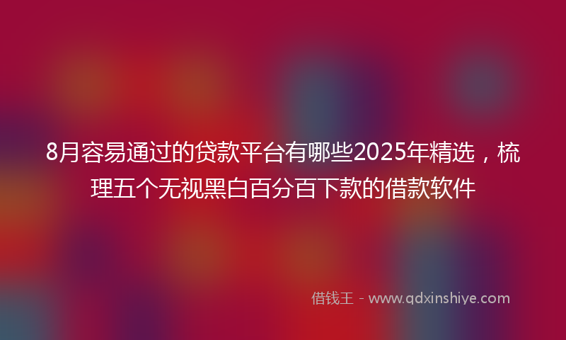 8月容易通过的贷款平台有哪些2025年精选,梳理五个无视黑白百分百下款的借款软件