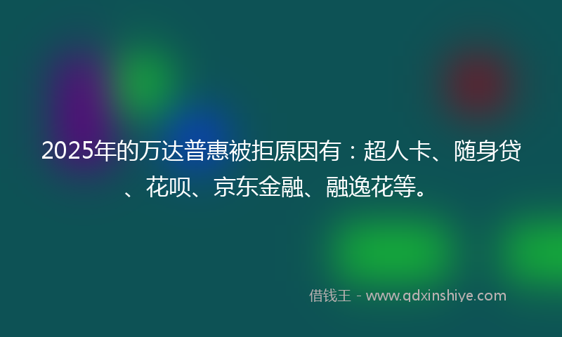 2025年的万达普惠被拒原因有：超人卡、随身贷、花呗、京东金融、融逸花等。