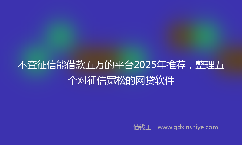 不查征信能借款五万的平台2025年推荐，整理五个对征信宽松的网贷软件