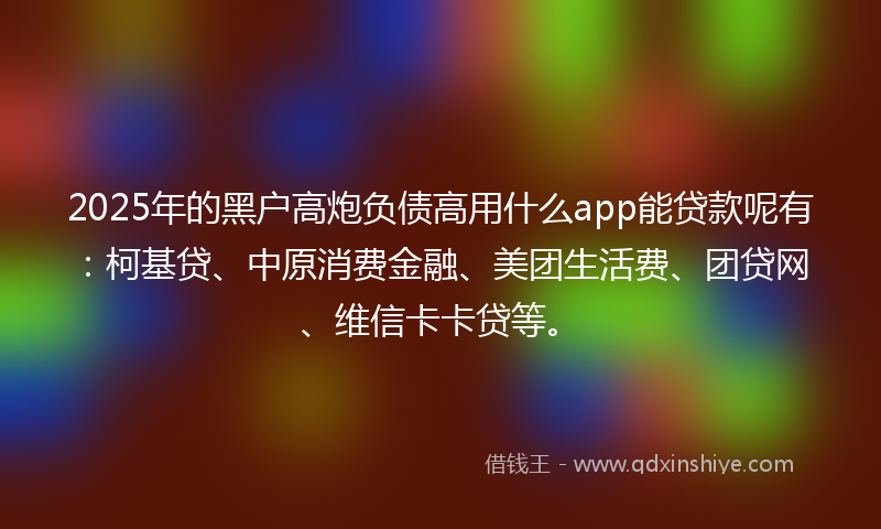 2025年的黑户高炮负债高用什么app能贷款呢有：柯基贷、中原消费金融、美团生活费、团贷网、维信卡卡贷等。