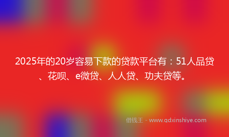 2025年的20岁容易下款的贷款平台有：51人品贷、花呗、e微贷、人人贷、功夫贷等。