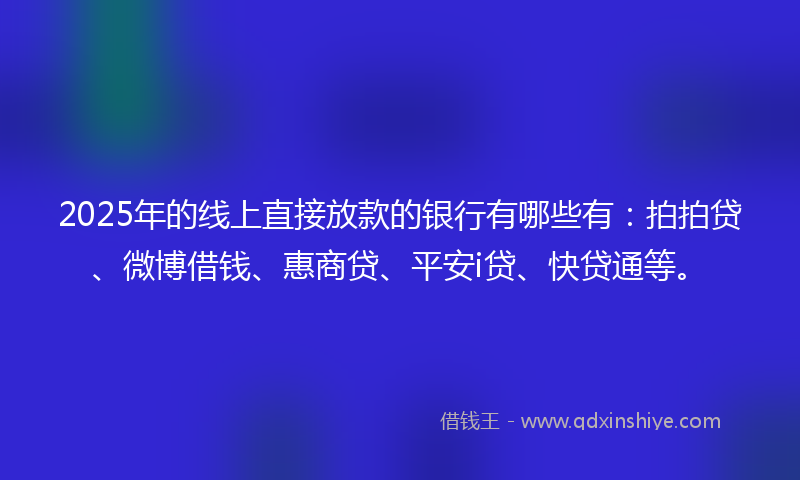 2025年的线上直接放款的银行有哪些有：拍拍贷、微博借钱、惠商贷、平安i贷、快贷通等。