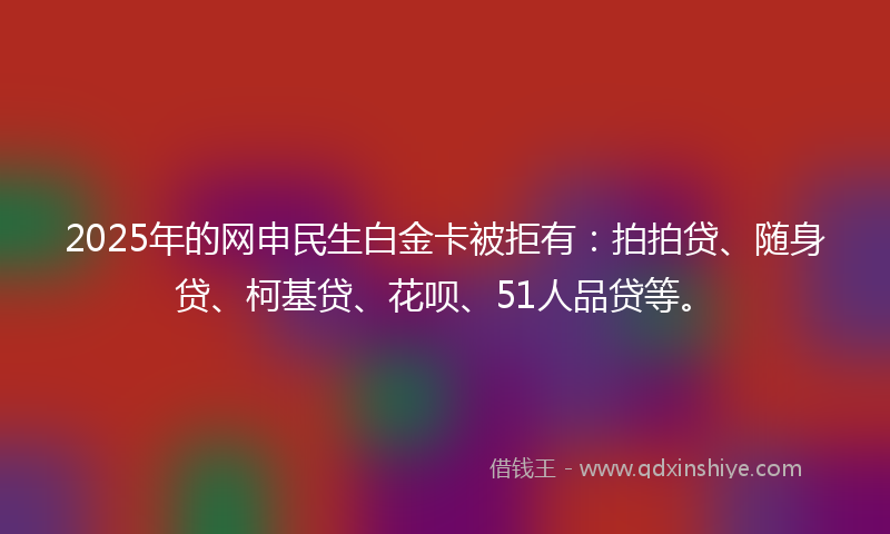 2025年的网申民生白金卡被拒有：拍拍贷、随身贷、柯基贷、花呗、51人品贷等。