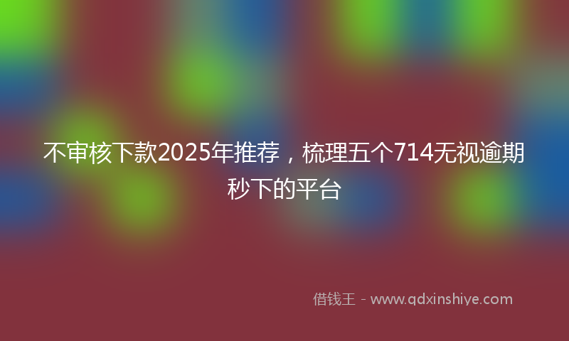 不审核下款2025年推荐，梳理五个714无视逾期秒下的平台