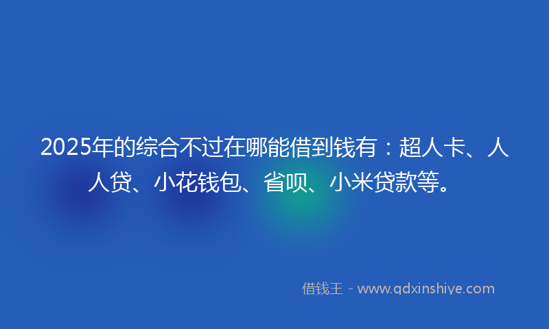 2025年的综合不过在哪能借到钱有：超人卡、人人贷、小花钱包、省呗、小米贷款等。