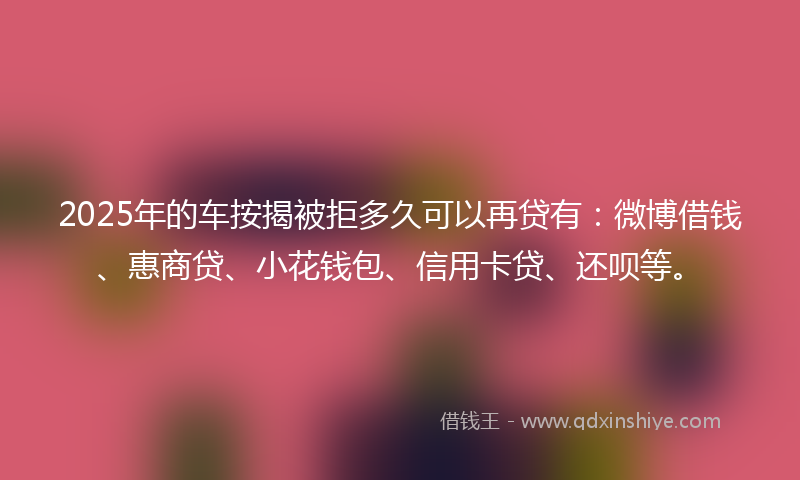 2025年的车按揭被拒多久可以再贷有：微博借钱、惠商贷、小花钱包、信用卡贷、还呗等。