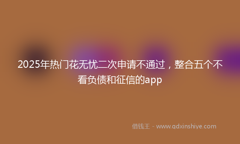2025年热门花无忧二次申请不通过，整合五个不看负债和征信的app