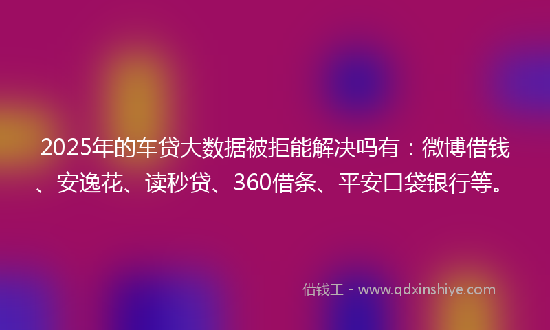 2025年的车贷大数据被拒能解决吗有：微博借钱、安逸花、读秒贷、360借条、平安口袋银行等。