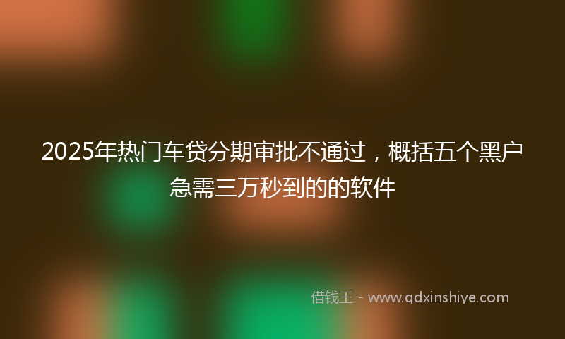 2025年热门车贷分期审批不通过，概括五个黑户急需三万秒到的的软件