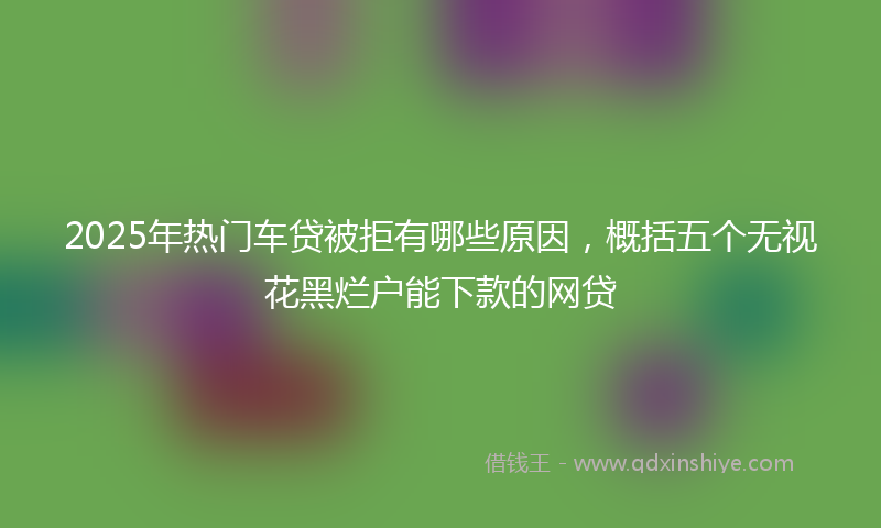 2025年热门车贷被拒有哪些原因，概括五个无视花黑烂户能下款的网贷