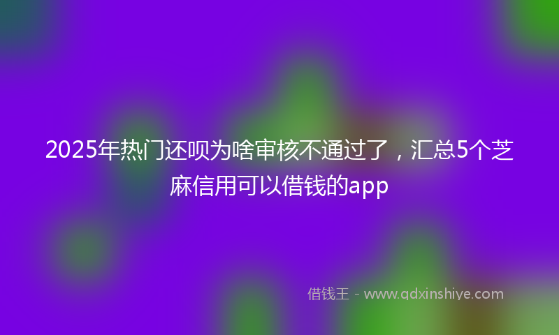 2025年热门还呗为啥审核不通过了，汇总5个芝麻信用可以借钱的app