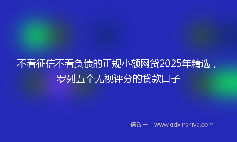 不看征信不看负债的正规小额网贷2025年精选，罗列五个无视评分的贷款口子
