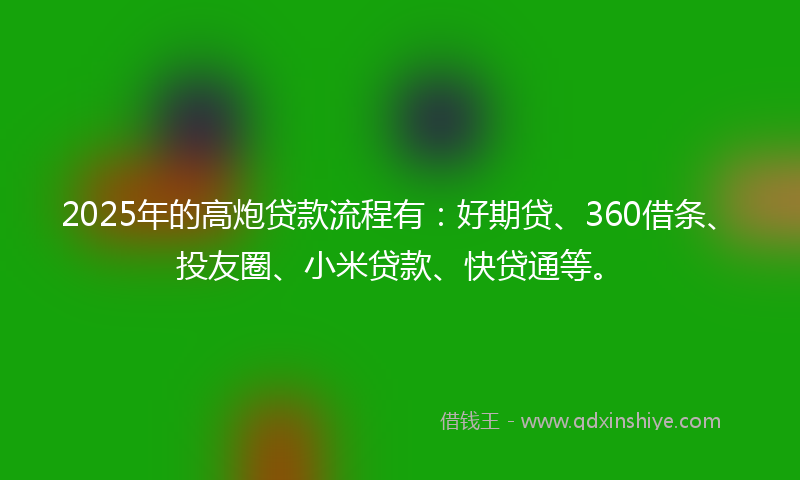 2025年的高炮贷款流程有：好期贷、360借条、投友圈、小米贷款、快贷通等。